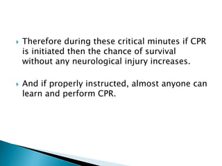  Therefore during these critical minutes if CPR
is initiated then the chance of survival
without any neurological injury increases.
 And if properly instructed, almost anyone can
learn and perform CPR.
 
