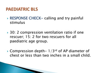  RESPONSE CHECK- calling and try painful
stimulus
 30: 2 compression ventilation ratio if one
rescuer; 15: 2 for two rescuers for all
paediatric age group.
 Compression depth- 1/3rd of AP diameter of
chest or less than two inches in a small child.
 