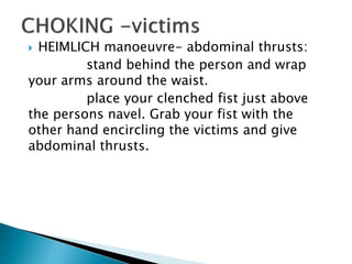  HEIMLICH manoeuvre- abdominal thrusts:
stand behind the person and wrap
your arms around the waist.
place your clenched fist just above
the persons navel. Grab your fist with the
other hand encircling the victims and give
abdominal thrusts.
 