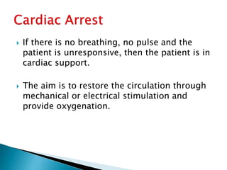 If there is no breathing, no pulse and the
patient is unresponsive, then the patient is in
cardiac support.
 The aim is to restore the circulation through
mechanical or electrical stimulation and
provide oxygenation.
 
