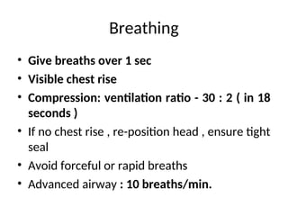 Breathing
• Give breaths over 1 sec
• Visible chest rise
• Compression: ventilation ratio - 30 : 2 ( in 18
seconds )
• If no chest rise , re-position head , ensure tight
seal
• Avoid forceful or rapid breaths
• Advanced airway : 10 breaths/min.
 