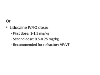 Or
• Lidocaine IV/IO dose:
- First dose: 1-1.5 mg/kg
- Second dose: 0.5-0.75 mg/kg
- Recommended for refractory VF/VT
 