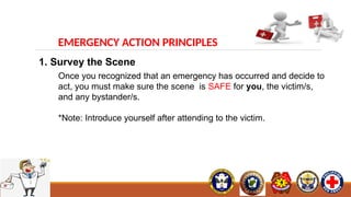 EMERGENCY ACTION PRINCIPLES
1. Survey the Scene
Once you recognized that an emergency has occurred and decide to
act, you must make sure the scene is SAFE for you, the victim/s,
and any bystander/s.
*Note: Introduce yourself after attending to the victim.
 