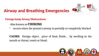 Airway and Breathing Emergencies
Foreign-body Airway Obstructions
-Also known as CHOKING
- occurs when the person’s airway is partially or completely blocked
CAUSES: foreign object, piece of food, fluids , by swelling in the
mouth or throat; vomit or blood.
 