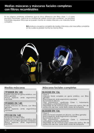 Medias máscaras y máscaras faciales completas
con filtros recambiables

En las páginas anteriores aclaremos que la única diferencia per filtros clase 1 y 2 para
procesos industriales, radica en la cantitad de carbón activo que contienen. Los procesos
industriales requieren filtros que se pueden montar en media máscara y en máscara facial
completa.

                           BLS produce una gama completa de medias máscaras y de mascarillas completas
                           en las cuales es posible montar los mismos filtros.




Medias máscaras                                 Máscaras faciales completas
 TP2000R EN 140                                 BLS5250 EN 136
 Media máscara en goma sintética, con            Clase 2
 filtros gemelos                                 Máscara facial completa en goma sintética, con filtros
 Rosca especial, arnés ergonómico                gemelos
 ajustable                                       Rosca especial, arnés ergonómico ajustable
                                                 Buconasal en silicona
                                                 Visor panorámico, certificado Clase 1, tratamiento
TP2000S EN 140                                   antirrallado y antiempañamiento
Media máscara en silicona, con filtros           Disponible: Kit de montura para corrección óptica, film de
gemelos                                          protección del visor, arnés textil y bolsa de transporte
Rosca especial, arnés ergonómico
ajustable                                       BLS5500 EN 136
                                                 Clase 2
TP2100 EN 140                                    Máscara facial completa en silicona, con filtros gemelos
                                                 Rosca especial, arnés ergonómico ajustable
Equipada con filtros A2P2                        Buconasal en silicona
Media máscara en goma sintética, lista           Visor panorámico, certificado Clase 1, tratamiento
para usar con filtros gemelos instalados         antirrallado y antiempañamiento
Rosca especial, arnés ergonómico                 Disponible: Kit de montura para corrección óptica, film de
ajustable                                        protección del visor, arnés textil y bolsa de transporte


10
 
