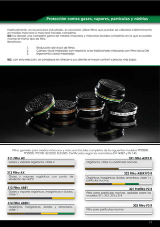 Protección contra gases, vapores, partículas y nieblas

Habitualmente, en los procesos industriales, es necesario utilizar filtros que puedan ser utilizados indistintamente
en medias máscaras o máscaras faciales completas.
BLS ha ideado una completa gama de medias máscaras y máscaras faciales completas en la que es posible
montar el mismo tipo de filtro.
Beneficios:

                1.     Reducción del stock de filtros
                2.     Campo visual mejorado con respecto a las tradicionales máscaras con filtro rosca DIN
                3.     Ergonomía y peso mejorados

BLS, con esta elección, se complace en ofrecer a sus clientes el mayor confort y precios más bajos.




   Filtros gemelos para medias máscaras y máscaras faciales completas de los siguientes modelos TP2000R,
             TP2000S, TP2100, BLS5250, BLS5500. Certificados según las normativas EN 14387 y EN 143.
311 Filtro A2                                                                                      321 Filtro A2P3 R
 Gases y vapores orgánicos, clase 2                            Orgánicos, clase 2 y partículas nocivas.


312 Filtro AX                                                                                   322 Filtro ABEK1P3 R
 Gases y vapores orgánicos con punto de                        Orgánicos, inorgánicos, ácidos, amoniaco, clase 1 y
 ebullición de <65ºC                                           partículas nocivas.

313 Filtro ABE1                                                                                    301 Prefiltro P2 R
 Gases y vapores orgánicos, inorgánicos y ácidos,              Filtro para partículas nocivas, apilable sobre los
 clase 1                                                       modelos 311, 312, 313 y 314

314 Filtro ABEK1
 Orgánicos, inorgánicos, ácidos y amoniaco,
                                                                                                      302 Filtro P3 R
 clase 1                                                       Filtro para partículas nocivas



                                                                                                                  11
 