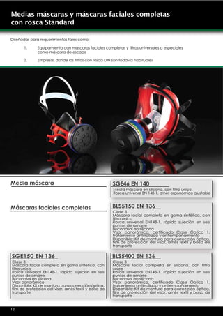 Medias máscaras y máscaras faciales completas
con rosca Standard

Diseñadas para requerimientos tales como:

      1.      Equipamiento con máscaras faciales completas y filtros universales o especiales
              como máscara de escape

      2.      Empresas donde los filtros con rosca DIN son todavía habituales




Media máscara                                           SGE46 EN 140
                                                        Media máscara en silicona, con filtro único
                                                        Rosca universal EN 148-1, arnés ergonómico ajustable



Máscaras faciales completas                             BLS5150 EN 136
                                                        Clase 3
                                                        Máscara facial completa en goma sintética, con
                                                        filtro único
                                                        Rosca universal EN148-1, rápida sujeción en seis
                                                        puntos de amarre
                                                        Buconasal en silicona
                                                        Visor panorámico, certificado Clase Óptica 1,
                                                        tratamiento antirrallado y antiempañamiento
                                                        Disponible: Kit de montura para corrección óptica,
                                                        film de protección del visor, arnés textil y bolsa de
                                                        transporte

SGE150 EN 136                                           BLS5400 EN 136
Clase 3                                                 Clase 3
Máscara facial completa en goma sintética, con          Máscara facial completa en silicona, con filtro
filtro único                                            único
Rosca universal EN148-1, rápida sujeción en seis        Rosca universal EN148-1, rápida sujeción en seis
puntos de amarre                                        puntos de amarre
Buconasal en silicona                                   Buconasal en silicona
Visor panorámico                                        Visor panorámico, certificado Clase Óptica 1,
Disponible: Kit de montura para corrección óptica,      tratamiento antirrallado y antiempañamiento
film de protección del visor, arnés textil y bolsa de   Disponible: Kit de montura para corrección óptica,
transporte                                              film de protección del visor, arnés textil y bolsa de
                                                        transporte


12
 