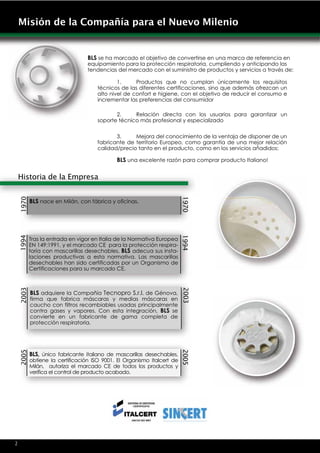 Misión de la Compañía para el Nuevo Milenio


                               BLS se ha marcado el objetivo de convertirse en una marca de referencia en
                               equipamiento para la protección respiratoria, cumpliendo y anticipando las
                               tendencias del mercado con el suministro de productos y servicios a través de:

                                           1.     Productos que no cumplan únicamente los requisitos
                                   técnicos de las diferentes certificaciones, sino que además ofrezcan un
                                   alto nivel de confort e higiene, con el objetivo de reducir el consumo e
                                   incrementar las preferencias del consumidor

                                          2.     Relación directa con los usuarios para garantizar un
                                   soporte técnico más profesional y especializado

                                          3.     Mejora del conocimiento de la ventaja de disponer de un
                                   fabricante de territorio Europeo, como garantía de una mejor relación
                                   calidad/precio tanto en el producto, como en los servicios añadidos:

                                          BLS una excelente razón para comprar producto Italiano!

Historia de la Empresa
 1970




                                                                      1970


        BLS nace en Milán, con fábrica y oficinas.
 1994




                                                                      1994




        Tras la entrada en vigor en Italia de la Normativa Europea
        EN 149:1991, y el marcado CE para la protección respira-
        toria con mascarillas desechables, BLS adecua sus insta-
        laciones productivas a esta normativa. Las mascarillas
        desechables han sido certificadas por un Organismo de
        Certificaciones para su marcado CE.
 2003




                                                                      2003




        BLS adquiere la Compañía Tecnopro S.r.l. de Génova,
        firma que fabrica máscaras y medias máscaras en
        caucho con filtros recambiables usadas principalmente
        contra gases y vapores. Con esta integración, BLS se
        convierte en un fabricante de gama completa de
        protección respiratoria.
 2005




                                                                      2005




        BLS, único fabricante italiano de mascarillas desechables,
        obtiene la certificación ISO 9001. El Organismo Italcert de
        Milán, autoriza el marcado CE de todos los productos y
        verifica el control de producto acabado.




4v
2
 