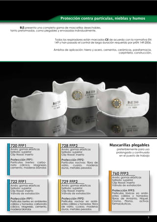 Protección contra partículas, nieblas y humos

       BLS presenta una completa gama de mascarillas desechables,
tanto preformadas, como plegables y envasadas individualmente.


                                  Todos los respiradores están marcados CE de acuerdo con la normativa EN
                                  149 y han pasado el control de larga duración requerido por prEN 149:2006.

                                  Ámbitos de aplicación: hierro y acero, cementos, cerámicas, parafarmacia,
                                                                                    carpintería, construcción.




720 FFP1                                728 FFP2                             Mascarillas plegables
Arnés: gomas elásticas                 Arnés: gomas elásticas                     preferiblemente para uso
Sellado: superior                      Sellado: superior                          prolongado y continuado
Clip Nasal: inserto                    Clip Nasal: inserto                          en el puesto de trabajo
Protección FFP1:                       Protección FFP2:
Partículas inertes: carbo-             Partículas nocivas: fibra de
nato cálcico, Magnesio,                vidrio,  cuarzo,   maderas
cemento, maderas blandas               duras, metales pesados

                                                                               760 FFP3
                                                                               Arnés: gomas elásticas
                                                                               Sellado: superior
722 FFP1                                729 FFP2                               Clip Nasal: inserto
Arnés: gomas elásticas                  Arnés: gomas elásticas                 Válvula de exhalación
Sellado: superior                       Sellado: superior
Clip Nasal: inserto                     Clip Nasal: inserto                    Protección FFP3:
Válvula de exhalación                   Válvula de exhalación                  Partículas tóxicas en ambi-
                                                                               entes cálidos y húmedos:
Protección FFP1:                        Protección FFP2:                       fibras de Amianto, Níquel,
Partículas inertes en ambientes         Partículas nocivas en ambi-            Cromo, Plomo,        activos
cálidos y húmedos: carbonato            entes cálidos y húmedos: fibra         farmacéuticos.
cálcico, Magnesio, cemento,             de vidrio, cuarzo, maderas
maderas blandas                         duras, metales pesados


                                                                                                           5
 