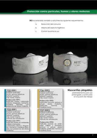 Protección contra partículas, humos y olores molestos


                                  BLS ha extendido también a esta línea los siguientes requerimientos:

                                         a.     Reducción del consumo

                                         b.     Mejora del aspecto higiénico

                                         c.     Confort durante el uso




732 FFP1                                      736 FFP2                            Mascarillas plegables
Carbón activado                               Carbón activado                          preferiblemente para uso
Arnés: gomas elásticas                        Arnés: gomas elásticas                   prolongado y continuado
Sellado: superior                             Sellado: superior                          en el puesto de trabajo
Clip nasal: inserto                           Clip nasal: inserto
Protección FFP1:                              Protección FFP2:
Partículas inertes: carbonato
cálcico, Magnesio, cemento,                   Partículas nocivas: pintura a
maderas       blandas     con                 pincel,    olores   molestos,
presencia de olores molestos.                 partículas      nocivas     y
                                              maderas duras
733 FFP1                                      737 FFP2
Carbón activado                               Carbón activavdo
Arnés: gomas elásticas                        Arnés: gomas elásticas
Sellado: superior                             Sellado: superior
Clip nasal: inserto                           Clip nasal: inserto
Válvula de exhalación                         Válvula de exhalación
Protección FFP1:
Partículas inertes en ambientes               Protección FFP2:
cálidos y húmedos:                            Partículas nocivas en ambi-
carbonato cálcico, Magne-                     entes cálidos y húmedos:
sio, cemento, maderas blan-                   pintura a pincel, olores
das con presencia de olores                   molestos, partículas nocivas y
molestos.                                     maderas duras

                                                                                                               7
 