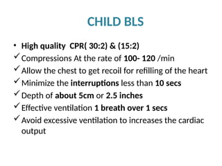 CHILD BLS
• High quality CPR( 30:2) & (15:2)
Compressions At the rate of 100- 120 /min
Allow the chest to get recoil for refilling of the heart
Minimize the interruptions less than 10 secs
Depth of about 5cm or 2.5 inches
Effective ventilation 1 breath over 1 secs
Avoid excessive ventilation to increases the cardiac
output
 