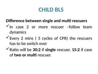 CHILD BLS
Difference between single and multi rescuers
In case 2 or more rescuer –follow team
dynamics
Every 2 mins ( 5 cycles of CPR) the rescuers
has to be switch over
Ratio will be 30:2 if single rescuer, 15:2 if case
of two or multi rescuer.
 