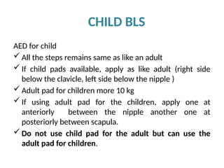 CHILD BLS
AED for child
 All the steps remains same as like an adult
 If child pads available, apply as like adult (right side
below the clavicle, left side below the nipple )
 Adult pad for children more 10 kg
 If using adult pad for the children, apply one at
anteriorly between the nipple another one at
posteriorly between scapula.
 Do not use child pad for the adult but can use the
adult pad for children.
 