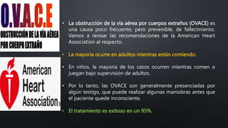 • La obstrucción de la vía aérea por cuerpos extraños (OVACE) es
una causa poco frecuente, pero prevenible, de fallecimiento.
Vamos a revisar las recomendaciones de la American Heart
Association al respecto.
• La mayoría ocurre en adultos mientras están comiendo.
• En niños, la mayoría de los casos ocurren mientras comen o
juegan bajo supervisión de adultos.
• Por lo tanto, las OVACE son generalmente presenciadas por
algún testigo, que puede realizar algunas maniobras antes que
el paciente quede inconsciente.
• El tratamiento es exitoso en un 95%.
 