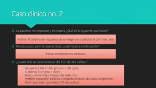 Caso clínico no. 2
 La paciente no responde y no respira ¿Qué es lo siguiente que haces?
 Revisas pulso, pero te queda duda, ¿qué haces a continuación?
 ¿Cuáles son las características del RCP de alta calidad?
Activar el sistema de respuesta de emergencia y solicitar el carro de paro
Inicias compresiones torácicas
Frecuencia 100 a 120 cpm (no >120 cpm).
Al menos 5 cm (no > 6cm)
Manos en la mitad inferior del esternón.
Permitir expansión torácica completa después de cada compresión.
Minimizar interrupciones (<10 segundos).
 