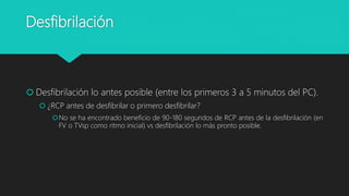 Desfibrilación
 Desfibrilación lo antes posible (entre los primeros 3 a 5 minutos del PC).
 ¿RCP antes de desfibrilar o primero desfibrilar?
No se ha encontrado beneficio de 90-180 segundos de RCP antes de la desfibrilación (en
FV o TVsp como ritmo inicial) vs desfibrilación lo más pronto posible.
 