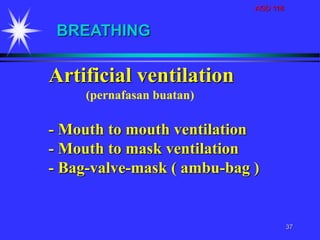 AGD 118
37
Artificial ventilation
(pernafasan buatan)
- Mouth to mouth ventilation
- Mouth to mask ventilation
- Bag-valve-mask ( ambu-bag )
BREATHING
 