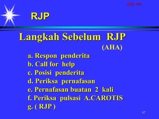 AGD 118
47
Langkah Sebelum RJP
(AHA)
a. Respon penderita
b. Call for help
c. Posisi penderita
d. Periksa pernafasan
e. Pernafasan buatan 2 kali
f. Periksa pulsasi A.CAROTIS
g. ( RJP )
RJP
 