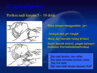 C (circulation)
Periksa nadi karotis 5 – 10 detik

                          • Raba dengan menggunakan jari


                            telunjuk dan jari tengah
                          • Mulai dari meraba tulang Krikoid
                           Geser kearah lateral, jangan melewati
                           muskulus Sternokledomastoideus


                             •Bila nadi teraba, cek nafas
                             •Bila tidak bernafas berikan nafas
                             • tiap 5-6 detik
                             •Bila nadi tidak teraba lakukan RJP
 