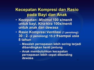 Kecepatan Kompresi dan Rasio
     pada Bayi dan Anak
• Kecepatan: Minimal 100 x/menit
  untuk bayi, Kira-kira 100x/menit
  untuk anak dan dewasa
• Rasio Kompresi:Ventilasi (1 penolong):
  30 : 2. (2 penolong) 15:2sampai usia
  8 tahun
  – Masalah pernapasan lebih sering terjadi
    dibandingkan henti jantung
  – Anak membutuhkan kecepatan
    pernapasan lebih cepat dibanding
    dewasa                              33
 
