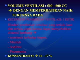  VOLUME VENTILASI
                : 500 - 600 CC
  DENGAN MEMPERHATIKAN NAIK
  TURUNNYA DADA
 KECEPATAN   PEMBERIAN VENTILASI: 1 DETIK
 Hindari pemberian ventilasi yang terlalu kuat
 dan terlalu cepat karena dapat menyebabkan
 distensi lambung 
 - resistensi terhadap tiupan,
 - Muntah
 - Aspirasi
 - Pneumonia
 KONSENTRASI    O2  16 – 17 %
 