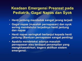 Keadaan Emergensi Prearest pada
  Pediatrik, Gagal Napas dan Syok
• Henti jantung mendadak sangat jarang terjadi
• Gagal napas (masalah pernapasan) dan syok
  sering mendahului terjadinya henti jantung
  dan napas
• Henti napas seringkali berlanjut kepada henti
  jantung (Bantuan pernapasan sangat penting)
• Apabila mendeteksi adanya masalah
  pernapasan atau terdapat penampilan yang
  mengkhawatirkan, segera aktifkan sistem
  emergensi.
                                            30
 
