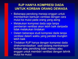 RJP HANYA KOMPRESI DADA
  UNTUK KORBAN ORANG DEWASA
• Beberapa penolong merasa enggan untuk
  memberikan bantuan ventilasi dengan cara
  mulut ke mulut pada orang yang asing
• Melakukan kompresi dada saja tanpa
  pemberian ventilasi akan lebih baik daripada
  tidak melakukan tindakan
• Dalam beberapa studi kompresi dada tanpa
  ventilasi dalam waktu yang pendek mungkin
  lebih baik
• Tindakan RJP hanya dengan kompresi dada
  direkomendasikan saat sedang mentranspor
  korban atau penolong tidak mampu atau
  enggan untuk memberi ventilasi dengan tehnik18
  mulut ke mulut
 
