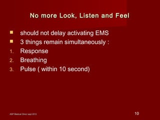 ASP Medical Clinic/ sept 2012ASP Medical Clinic/ sept 2012 10
No more Look, Listen and FeelNo more Look, Listen and Feel
 should not delay activating EMS
 3 things remain simultaneously :
1. Response
2. Breathing
3. Pulse ( within 10 second)
 