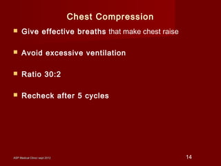 ASP Medical Clinic/ sept 2012ASP Medical Clinic/ sept 2012 14
Chest Compression
 Give effective breaths that make chest raise
 Avoid excessive ventilation
 Ratio 30:2
 Recheck after 5 cycles
 