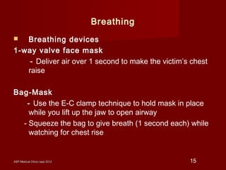 ASP Medical Clinic/ sept 2012ASP Medical Clinic/ sept 2012 15
Breathing
 Breathing devices
1-way valve face mask
- Deliver air over 1 second to make the victim’s chest
raise
Bag-Mask
- Use the E-C clamp technique to hold mask in place
while you lift up the jaw to open airway
- Squeeze the bag to give breath (1 second each) while
watching for chest rise
 