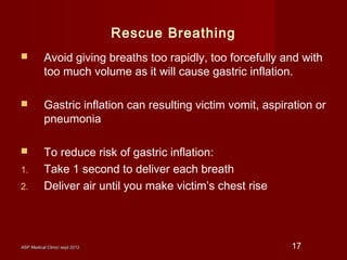 ASP Medical Clinic/ sept 2012ASP Medical Clinic/ sept 2012 17
Rescue Breathing
 Avoid giving breaths too rapidly, too forcefully and with
too much volume as it will cause gastric inflation.
 Gastric inflation can resulting victim vomit, aspiration or
pneumonia
 To reduce risk of gastric inflation:
1. Take 1 second to deliver each breath
2. Deliver air until you make victim’s chest rise
 