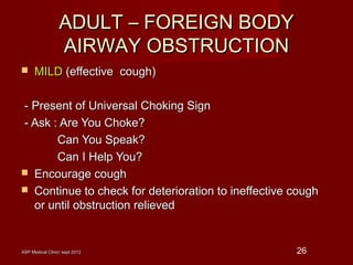 ASP Medical Clinic/ sept 2012ASP Medical Clinic/ sept 2012 26
ADULT – FOREIGN BODYADULT – FOREIGN BODY
AIRWAY OBSTRUCTIONAIRWAY OBSTRUCTION
 MILDMILD (effective cough)(effective cough)
- Present of Universal Choking Sign- Present of Universal Choking Sign
- Ask : Are You Choke?- Ask : Are You Choke?
Can You Speak?Can You Speak?
Can I Help You?Can I Help You?
 Encourage coughEncourage cough
 Continue to check for deterioration to ineffective coughContinue to check for deterioration to ineffective cough
or until obstruction relievedor until obstruction relieved
 