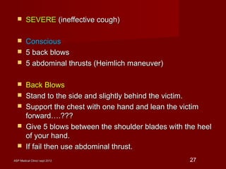 ASP Medical Clinic/ sept 2012ASP Medical Clinic/ sept 2012 27
 SEVERESEVERE (ineffective cough)(ineffective cough)
 ConsciousConscious
 5 back blows5 back blows
 5 abdominal thrusts (Heimlich maneuver)5 abdominal thrusts (Heimlich maneuver)
 Back BlowsBack Blows
 Stand to the side and slightly behind the victim.Stand to the side and slightly behind the victim.
 Support the chest with one hand and lean the victimSupport the chest with one hand and lean the victim
forward….???forward….???
 Give 5 blows between the shoulder blades with the heelGive 5 blows between the shoulder blades with the heel
of your hand.of your hand.
 If fail then use abdominal thrust.If fail then use abdominal thrust.
 