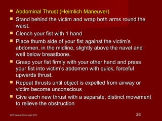 ASP Medical Clinic/ sept 2012ASP Medical Clinic/ sept 2012 28
 Abdominal Thrust (Heimlich Maneuver)Abdominal Thrust (Heimlich Maneuver)
 Stand behind the victim and wrap both arms round theStand behind the victim and wrap both arms round the
waist.waist.
 Clench your fist with 1 handClench your fist with 1 hand
 Place thumb side of your fist against the victim’sPlace thumb side of your fist against the victim’s
abdomen, in the midline, slightly above the navel andabdomen, in the midline, slightly above the navel and
well below breastbone.well below breastbone.
 Grasp your fist firmly with your other hand and pressGrasp your fist firmly with your other hand and press
your fist into victim’s abdomen with quick, forcefulyour fist into victim’s abdomen with quick, forceful
upwards thrust.upwards thrust.
 Repeat thrusts until object is expelled from airway orRepeat thrusts until object is expelled from airway or
victim become unconsciousvictim become unconscious
 Give each new thrust with a separate, distinct movementGive each new thrust with a separate, distinct movement
to relieve the obstructionto relieve the obstruction
 