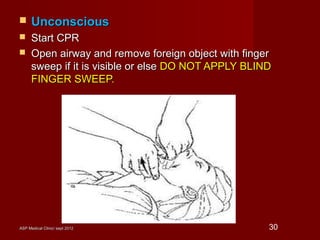 ASP Medical Clinic/ sept 2012ASP Medical Clinic/ sept 2012 30
 UnconsciousUnconscious
 Start CPRStart CPR
 Open airway and remove foreign object with fingerOpen airway and remove foreign object with finger
sweep if it is visible or elsesweep if it is visible or else DO NOT APPLY BLINDDO NOT APPLY BLIND
FINGER SWEEP.FINGER SWEEP.
 
