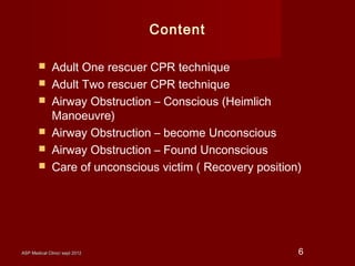 ASP Medical Clinic/ sept 2012ASP Medical Clinic/ sept 2012 6
Content
 Adult One rescuer CPR technique
 Adult Two rescuer CPR technique
 Airway Obstruction – Conscious (Heimlich
Manoeuvre)
 Airway Obstruction – become Unconscious
 Airway Obstruction – Found Unconscious
 Care of unconscious victim ( Recovery position)
 