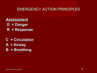 ASP Medical Clinic/ sept 2012ASP Medical Clinic/ sept 2012 9
EMERGENCY ACTION PRINCIPLESEMERGENCY ACTION PRINCIPLES
AssessmentAssessment
D = DangerD = Danger
R = ResponseR = Response
C = CirculationC = Circulation
A = AirwayA = Airway
B = BreathingB = Breathing
 