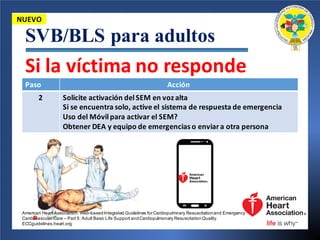 SVB/BLS para adultos
Paso	 Acción
2 Solicite activación del	SEM	en	voz alta
Si	se	encuentra solo,	active	el	sistema de	respuesta de	emergencia
Uso	del	Móvilpara	activar el	SEM?
Obtener DEA	y	equipo de	emergencias o	enviara	otra persona
NUEVO
Si	la	víctima no	responde
American Heart Association. Web-basedIntegrated Guidelines for Cardiopulmnary Resuscitationand Emergency
Cardiovascular Care – Part 5: Adult Basic Life Support andCardiopulmonary ResuscitationQuality.
ECCguidelines.heart.org.
 