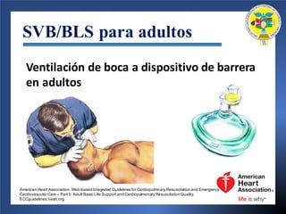 SVB/BLS para adultos
Ventilación de	boca a	dispositivo de	barrera
en	adultos
American Heart Association. Web-basedIntegrated Guidelines for Cardiopulmnary Resuscitationand Emergency
Cardiovascular Care – Part 5: Adult Basic Life Support andCardiopulmonary ResuscitationQuality.
ECCguidelines.heart.org.
 