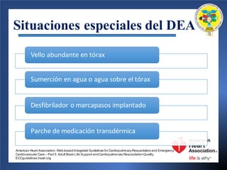 Situaciones especiales del DEA
Vello	abundante	en	tórax
Sumerción en	agua o	agua sobre el	tórax
Desfibrilador o	marcapasos	implantado
Parche de	medicación transdérmica
American Heart Association. Web-basedIntegrated Guidelines for Cardiopulmnary Resuscitationand Emergency
Cardiovascular Care – Part 5: Adult Basic Life Support andCardiopulmonary ResuscitationQuality.
ECCguidelines.heart.org.
 
