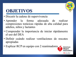 OBJETIVOS
• Discutir la cadena de supervivencia
• Aprender la forma adecuada de realizar
compresiones torácicas rápidas de alta calidad para
adultos, niños y lactantes
• Comprender la importancia de iniciar rápidamente
el uso del DEA
• Definir cuándo realizar ventilaciones de rescates
apropiadas
• Explicar RCP en equipo con 2 reanimadores
 