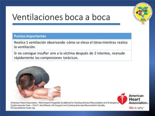 Ventilaciones	boca	a	boca
Puntos	importantes
Realice	1	ventilación	observando cómo	se	eleva	el	tórax	mientras	realiza	
la	ventilación.
Si no	consigue	insuflar	aire	a	la	víctima	después	de	2	intentos,	reanude	
rápidamente	las	compresiones	torácicas.
American Heart Association. Web-basedIntegrated Guidelines for Cardiopulmnary Resuscitationand Emergency
Cardiovascular Care – Part 5: Adult Basic Life Support andCardiopulmonary ResuscitationQuality.
ECCguidelines.heart.org.
 