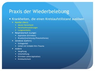 Praxis der Wiederbelebung
 Krankheiten, die einen Kreislaufstillstand auslösen
 Kardial (Herz)
 Akuter Herzinfarkt
 Herzrhythmusstörungen
 Lungenembolie
 Respiratorisch (Lunge)
 Aspiration (Ertrinken)
 Brustkorbverletzung (Pneumothorax)
 Zerebral (Gehirn)
 Schlaganfall
 Unfall mit Schädel-Hirn-Trauma
 Andere
 Vergiftung
 Unterkühlung
 Ertrinken (ohne Aspiration)
 Kreislaufschock
 