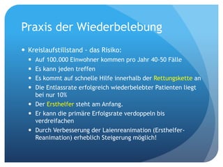 Praxis der Wiederbelebung
 Kreislaufstillstand - das Risiko:
 Auf 100.000 Einwohner kommen pro Jahr 40-50 Fälle
 Es kann jeden treffen
 Es kommt auf schnelle Hilfe innerhalb der Rettungskette an
 Die Entlassrate erfolgreich wiederbelebter Patienten liegt
bei nur 10%
 Der Ersthelfer steht am Anfang.
 Er kann die primäre Erfolgsrate verdoppeln bis
verdreifachen
 Durch Verbesserung der Laienreanimation (Ersthelfer-
Reanimation) erheblich Steigerung möglich!
 