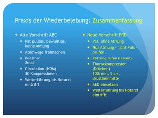 Praxis der Wiederbelebung: Zusammenfassung
 Alte Vorschrift ABC
 Pat pulslos, bewußtlos,
keine Atmung
 Atemwege freimachen
 Beatmen
2mal
 Circulation (HDM)
30 Kompressionen
 Weiterführung bis Notarzt
eintrifft
 Neue Vorschrift PRD
 Pat. ohne Atmung
 Nur Atmung - nicht Puls -
prüfen,
 Rettung rufen (lassen)
 Thoraxkompression
(Drücken)
100/min, 5 cm,
Brustbeinmitte
 AED einsetzen
 Weiterführung bis Notarzt
eintrifft
 