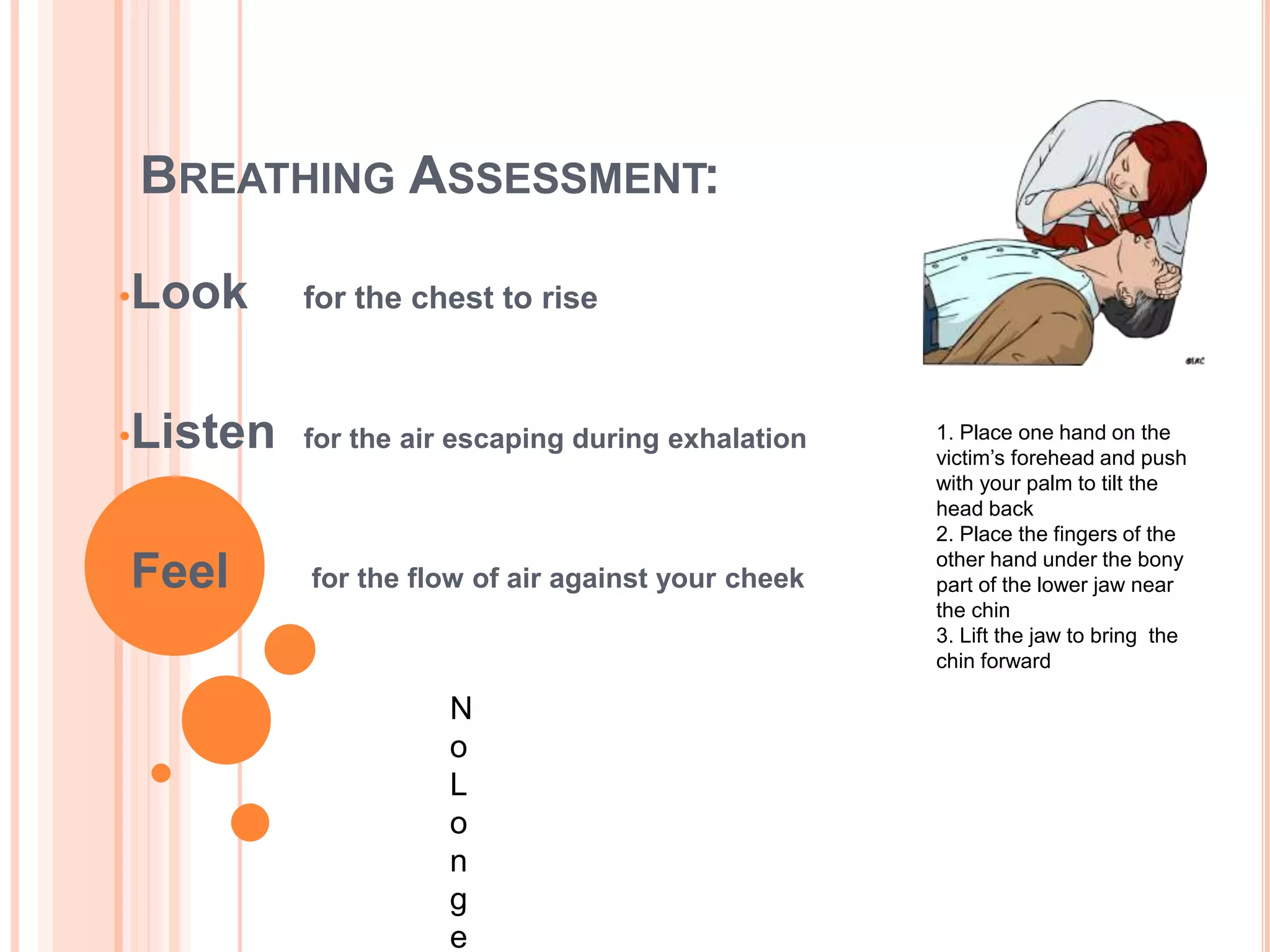 BREATHING ASSESSMENT:
•Look for the chest to rise
•Listen for the air escaping during exhalation
•Feel for the flow of air against your cheek
1. Place one hand on the
victim’s forehead and push
with your palm to tilt the
head back
2. Place the fingers of the
other hand under the bony
part of the lower jaw near
the chin
3. Lift the jaw to bring the
chin forward
N
o
L
o
n
g
e
 