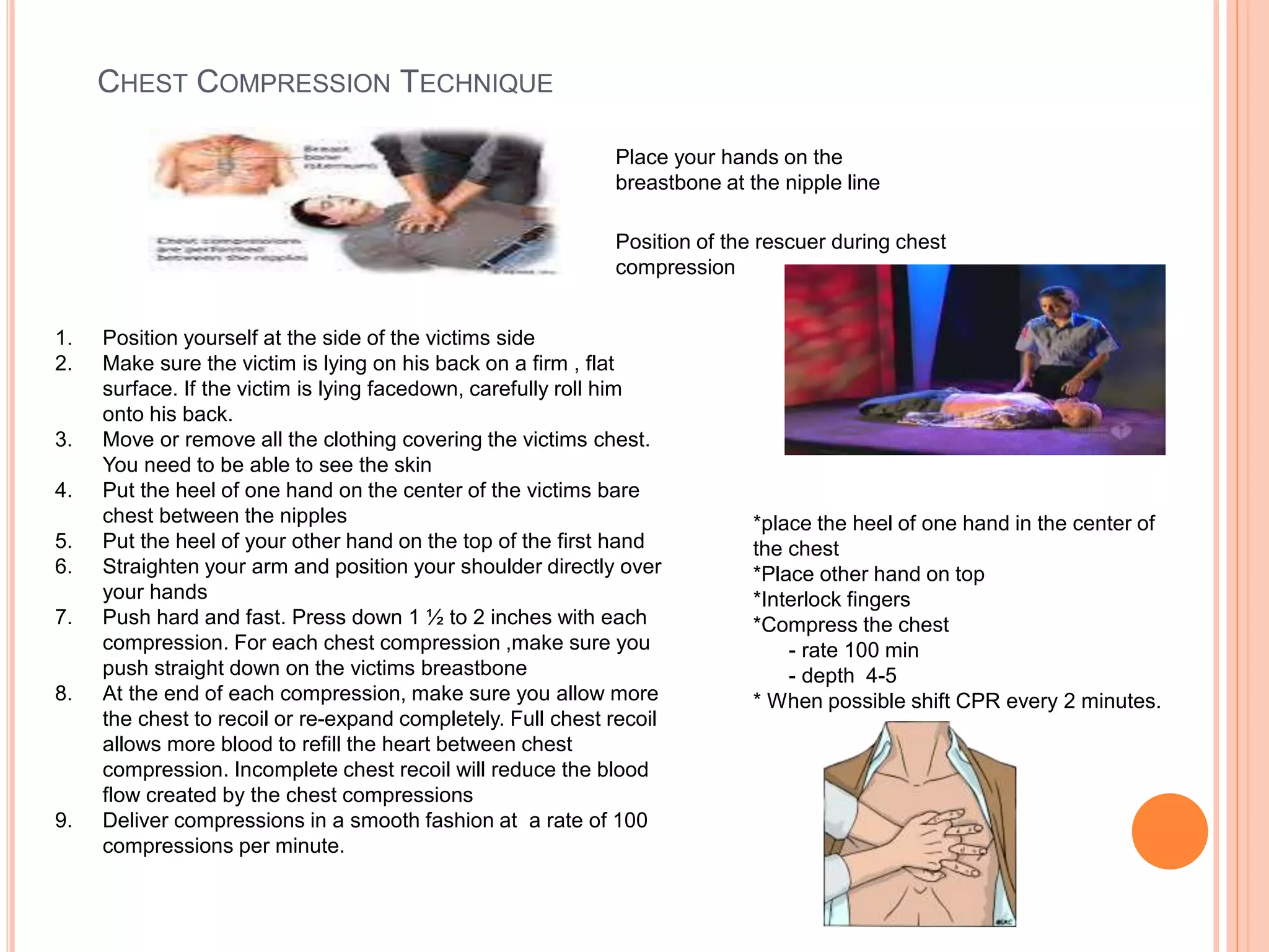 CHEST COMPRESSION TECHNIQUE
1. Position yourself at the side of the victims side
2. Make sure the victim is lying on his back on a firm , flat
surface. If the victim is lying facedown, carefully roll him
onto his back.
3. Move or remove all the clothing covering the victims chest.
You need to be able to see the skin
4. Put the heel of one hand on the center of the victims bare
chest between the nipples
5. Put the heel of your other hand on the top of the first hand
6. Straighten your arm and position your shoulder directly over
your hands
7. Push hard and fast. Press down 1 ½ to 2 inches with each
compression. For each chest compression ,make sure you
push straight down on the victims breastbone
8. At the end of each compression, make sure you allow more
the chest to recoil or re-expand completely. Full chest recoil
allows more blood to refill the heart between chest
compression. Incomplete chest recoil will reduce the blood
flow created by the chest compressions
9. Deliver compressions in a smooth fashion at a rate of 100
compressions per minute.
Place your hands on the
breastbone at the nipple line
Position of the rescuer during chest
compression
*place the heel of one hand in the center of
the chest
*Place other hand on top
*Interlock fingers
*Compress the chest
- rate 100 min
- depth 4-5
* When possible shift CPR every 2 minutes.
 