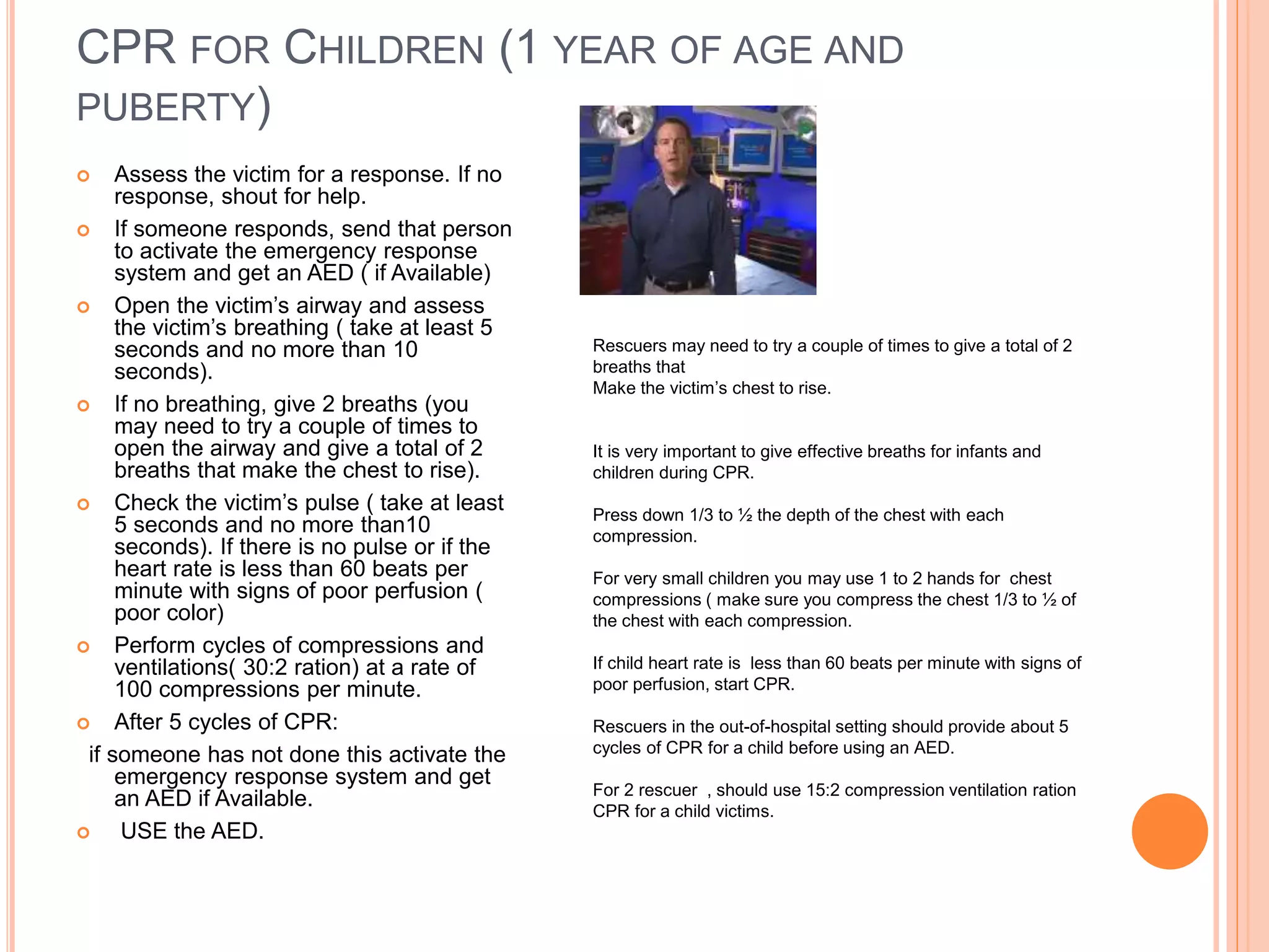 CPR FOR CHILDREN (1 YEAR OF AGE AND
PUBERTY)
 Assess the victim for a response. If no
response, shout for help.
 If someone responds, send that person
to activate the emergency response
system and get an AED ( if Available)
 Open the victim’s airway and assess
the victim’s breathing ( take at least 5
seconds and no more than 10
seconds).
 If no breathing, give 2 breaths (you
may need to try a couple of times to
open the airway and give a total of 2
breaths that make the chest to rise).
 Check the victim’s pulse ( take at least
5 seconds and no more than10
seconds). If there is no pulse or if the
heart rate is less than 60 beats per
minute with signs of poor perfusion (
poor color)
 Perform cycles of compressions and
ventilations( 30:2 ration) at a rate of
100 compressions per minute.
 After 5 cycles of CPR:
if someone has not done this activate the
emergency response system and get
an AED if Available.
 USE the AED.
Rescuers may need to try a couple of times to give a total of 2
breaths that
Make the victim’s chest to rise.
It is very important to give effective breaths for infants and
children during CPR.
Press down 1/3 to ½ the depth of the chest with each
compression.
For very small children you may use 1 to 2 hands for chest
compressions ( make sure you compress the chest 1/3 to ½ of
the chest with each compression.
If child heart rate is less than 60 beats per minute with signs of
poor perfusion, start CPR.
Rescuers in the out-of-hospital setting should provide about 5
cycles of CPR for a child before using an AED.
For 2 rescuer , should use 15:2 compression ventilation ration
CPR for a child victims.
 