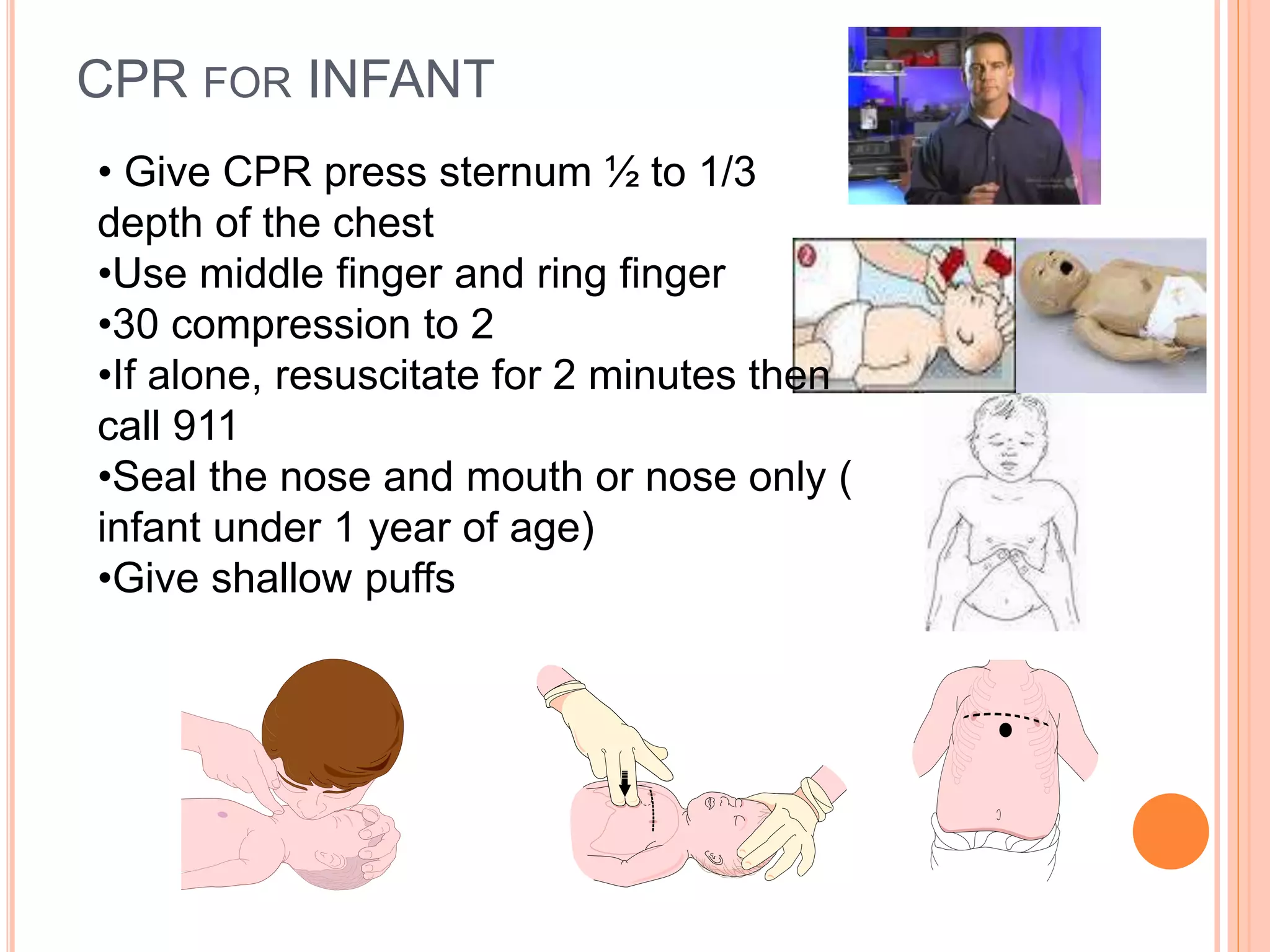 CPR FOR INFANT
• Give CPR press sternum ½ to 1/3
depth of the chest
•Use middle finger and ring finger
•30 compression to 2
•If alone, resuscitate for 2 minutes then
call 911
•Seal the nose and mouth or nose only (
infant under 1 year of age)
•Give shallow puffs
 