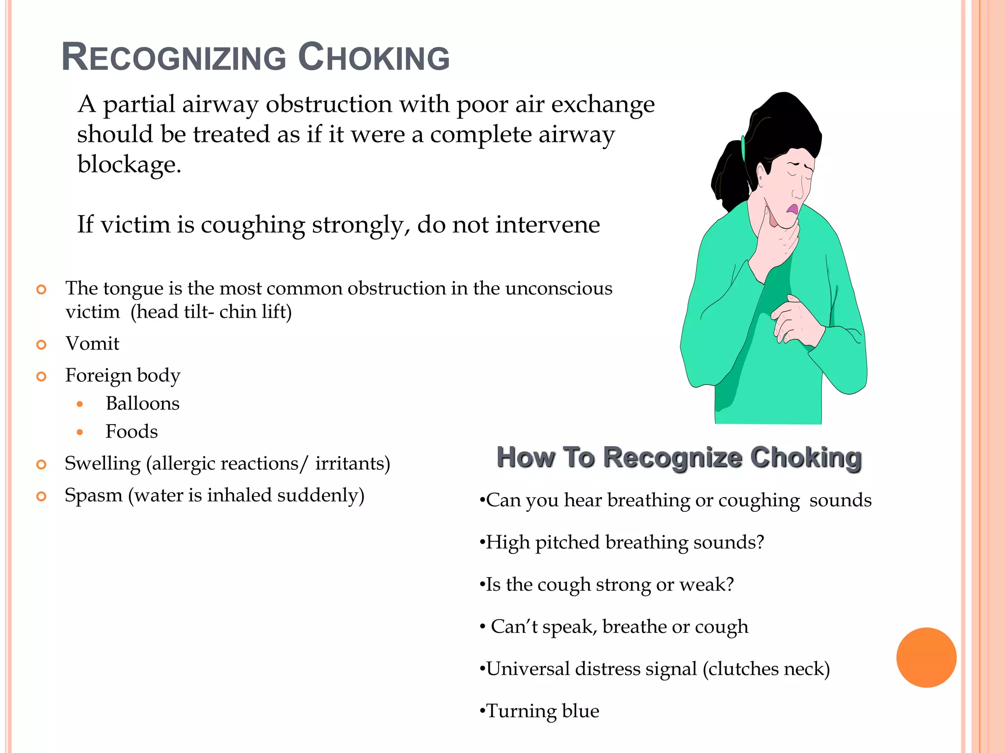 RECOGNIZING CHOKING
 The tongue is the most common obstruction in the unconscious
victim (head tilt- chin lift)
 Vomit
 Foreign body
 Balloons
 Foods
 Swelling (allergic reactions/ irritants)
 Spasm (water is inhaled suddenly)
How To Recognize Choking
•Can you hear breathing or coughing sounds
•High pitched breathing sounds?
•Is the cough strong or weak?
• Can’t speak, breathe or cough
•Universal distress signal (clutches neck)
•Turning blue
A partial airway obstruction with poor air exchange
should be treated as if it were a complete airway
blockage.
If victim is coughing strongly, do not intervene
 